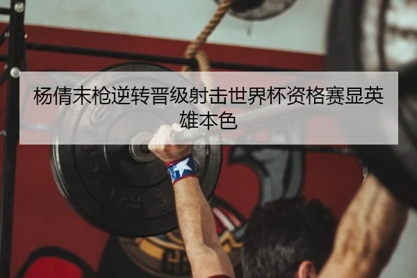 杨倩末枪逆转晋级射击世界杯资格赛显英雄本色